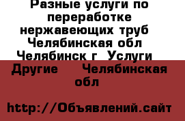 Разные услуги по переработке нержавеющих труб - Челябинская обл., Челябинск г. Услуги » Другие   . Челябинская обл.